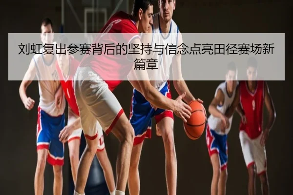 刘虹复出参赛背后的坚持与信念点亮田径赛场新篇章