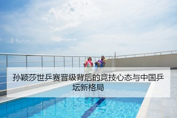 孙颖莎世乒赛晋级背后的竞技心态与中国乒坛新格局