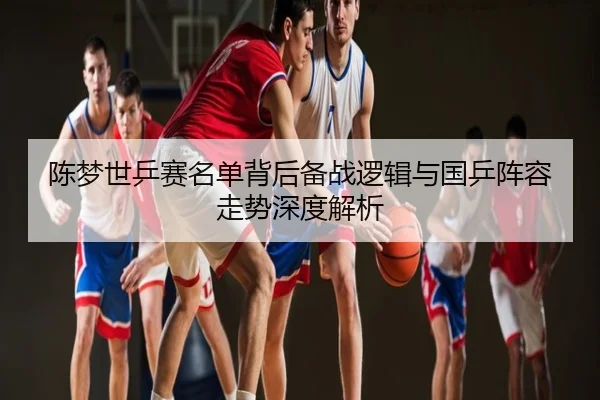 陈梦世乒赛名单背后备战逻辑与国乒阵容走势深度解析
