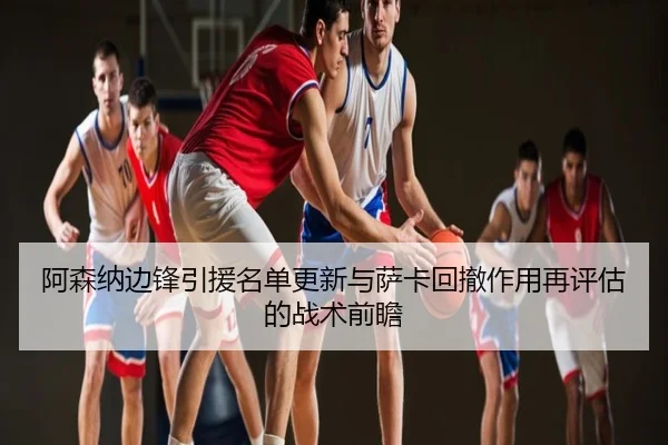 阿森纳边锋引援名单更新与萨卡回撤作用再评估的战术前瞻