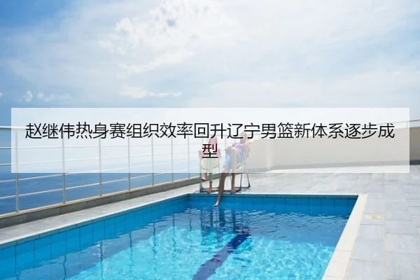 赵继伟热身赛组织效率回升辽宁男篮新体系逐步成型
