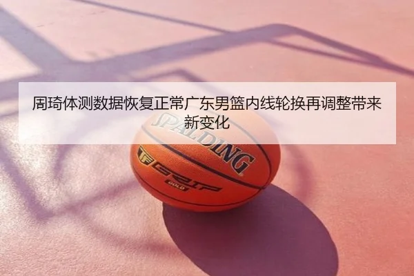 周琦体测数据恢复正常广东男篮内线轮换再调整带来新变化