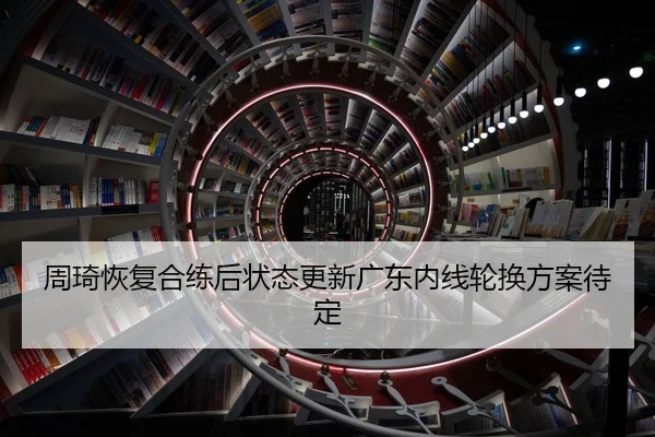 周琦恢复合练后状态更新广东内线轮换方案待定
