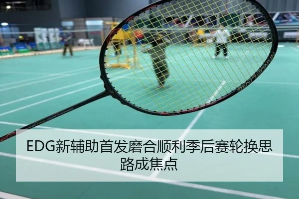 EDG新辅助首发磨合顺利季后赛轮换思路成焦点